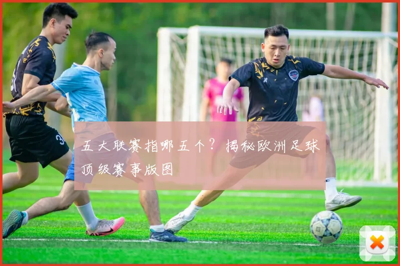 五大联赛指哪五个?揭秘欧洲足球顶级赛事版图