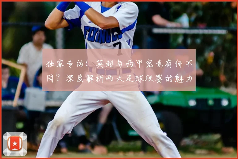 独家专访:英超与西甲究竟有何不同?深度解析两大足球联赛的魅力