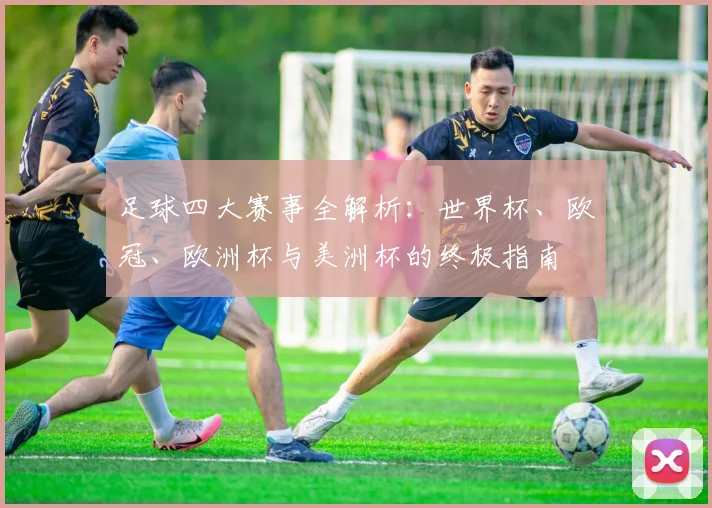 足球四大赛事全解析:世界杯、欧冠、欧洲杯与美洲杯的终极指南