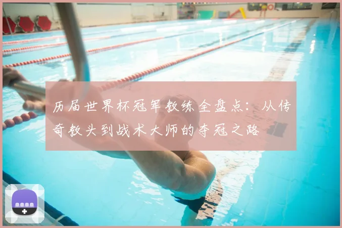 历届世界杯冠军教练全盘点:从传奇教头到战术大师的夺冠之路